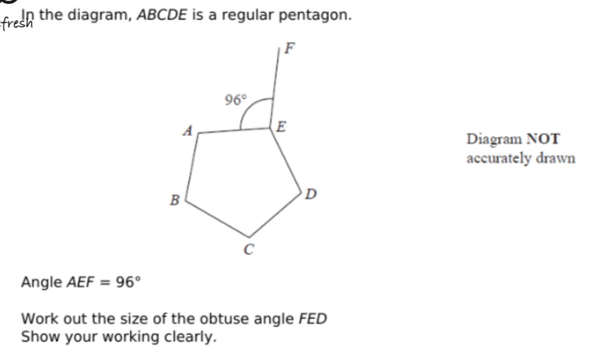 In the diagram, ABCDE is a regular pentagon.
Diagram NOT
accurately drawn
Angle AEF=96°
Work out the size of the obtuse angle FED
Show your working clearly.