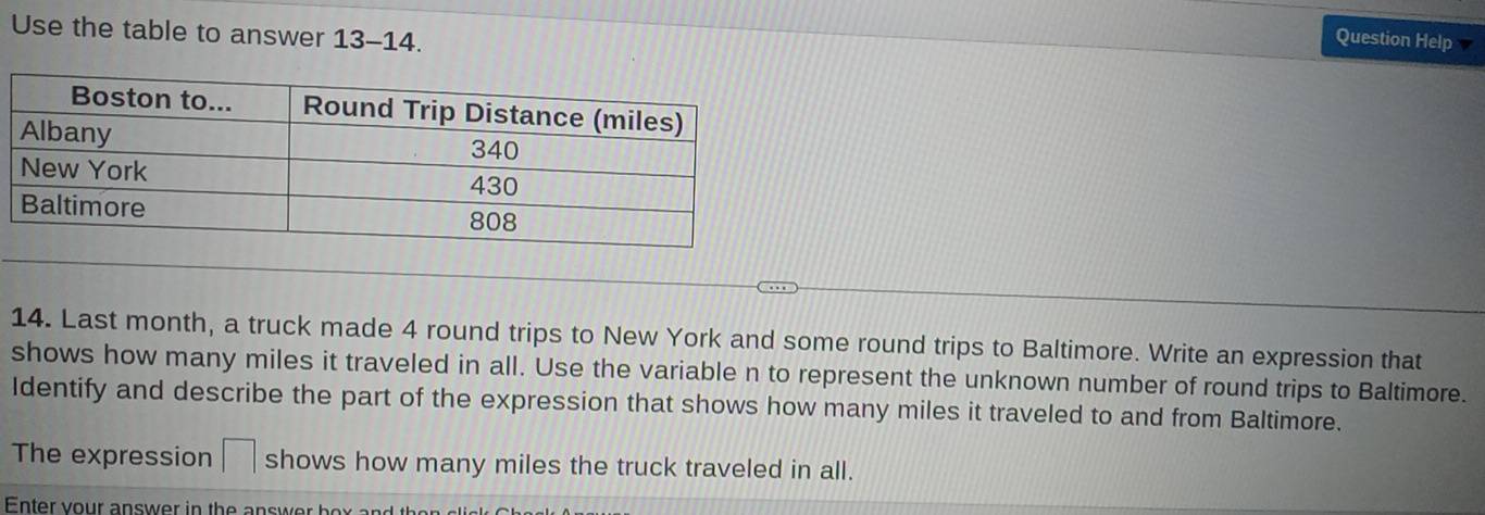 Use the table to answer 13-14. 
Question Help 
14. Last month, a truck made 4 round trips to New York and some round trips to Baltimore. Write an expression that 
shows how many miles it traveled in all. Use the variable n to represent the unknown number of round trips to Baltimore. 
Identify and describe the part of the expression that shows how many miles it traveled to and from Baltimore. 
The expression □ shows how many miles the truck traveled in all. 
Enter your answer in the answer box and