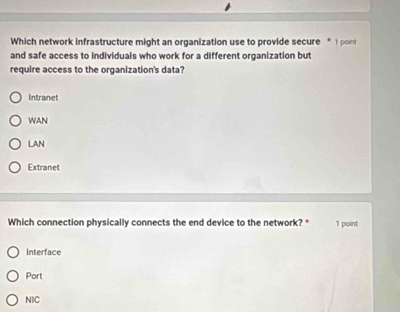 Which network infrastructure might an organization use to provide secure * 1 point
and safe access to individuals who work for a different organization but
require access to the organization's data?
Intranet
WAN
LAN
Extranet
Which connection physically connects the end device to the network? * 1 point
Interface
Port
NIC