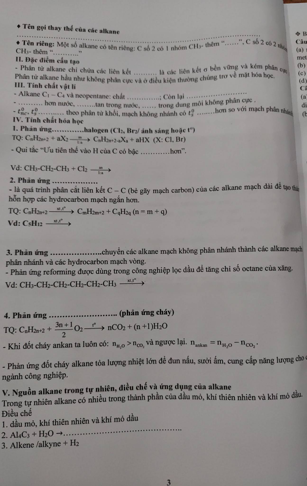 Tên gọi thay thế của các alkane
B
Câu
Tên riêng: Một số alkane có tên riêng: C số 2 có 1 nhóm CH₃- thêm “……”, C số 2 có 2 nhóg
CH3- thêm “ _,, (a)
II. Đặc điểm cấu tạo
met
(b)
- Phân tử alkane chỉ chứa các liên kết là các liên kết σ bền vững và kém phân cực
Phân tử alkane hầu như không phân cực và ở điều kiện thường chúng trơ về mặt hóa học. (c)
(d)
_
III. Tính chất vật lí
Câ
- Alkane C_1-C_4 và neopentane: chất_
; Còn lại (a)
_ hơn nước, ........tan trong nước, ...... trong dung môi không phân cực .
di
- thc, t_c^(0 _ theo phân từ khối, mạch không nhánh có t_s^0 _m hơn so với mạch phân nhánh (b
IV. Tính chất hóa học
1. Phân ứng .halogen (Cl_2), Br2/ ảnh sáng hoặc t^0)
TQ: C_nH_2n+2+aX_2xrightarrow asC_nH_2n+2-aX_a+aHX (X:Cl,Br)
- Qui tắc “Ưu tiên thế vào H của C có bậc _hơn”.
Vd: CH_3-CH_2-CH_3+Cl_2xrightarrow as
2. Phân ứng_
- là quá trình phân cắt liên kết C-C (bẻ gãy mạch carbon) của các alkane mạch dài để tạo thàn
hỗn hợp các hydrocarbon mạch ngắn hơn.
TQ: C_nH_2n+2to C_mH_2m+2+C_qH_2q(n=m+q)
Vd: C_5H_12xrightarrow xt,t°
3. Phản ứng _chuyển các alkane mạch không phân nhánh thành các alkane mạch
phân nhánh và các hydrocarbon mạch vòng.
- Phản ứng reforming được dùng trong công nghiệp lọc dầu để tăng chỉ số octane của xăng.
Vd: CH_3-CH_2-CH_2-CH_2-CH_2-CH_3-frac xt,t°to
4. Phản ứng_  (phản ứng cháy)
TO: C_nH_2n+2+ (3n+1)/2 O_2xrightarrow t°nCO_2+(n+1)H_2O
- Khi đốt cháy ankan ta luôn có: n_H_2O>n_CO_2 và ngược lại. n_ankan=n_H_2O-n_CO_2·
- Phản ứng đốt cháy alkane tỏa lượng nhiệt lớn đề đun nấu, sưởi ấm, cung cấp năng lượng cho ở
ngành công nghiệp.
V. Nguồn alkane trong tự nhiên, điều chế và ứng dụng của alkane
Trong tự nhiên alkane có nhiều trong thành phần của dầu mỏ, khí thiên nhiên và khí mỏ dầu.
Điều chế
1. dầu mỏ, khí thiên nhiên và khí mỏ dầu
2. Al_4C_3+H_2Oto
_
3. Alkene /alkyne +H_2
3