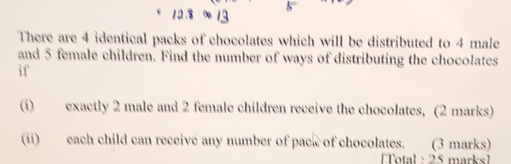 There are 4 identical packs of chocolates which will be distributed to 4 male 
and 5 female children. Find the number of ways of distributing the chocolates 
if 
(i) exactly 2 male and 2 female children receive the chocolates, (2 marks) 
(ii) each child can receive any number of pack of chocolates. (3 marks) 
Total : 25 marks1