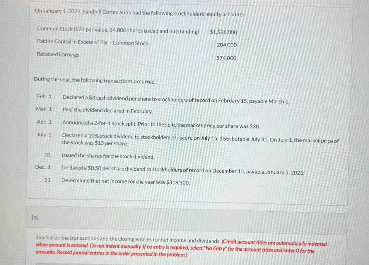 On January 1, 2022, Sandhill Corporation had the following stockholders’ equity accounts. 
Common Stock ($24 par value, 64,000 shares issued and outstanding) $1,536,000
Paid-in Capital in Excess of Par—Common Stock 204,000
Retained Earnings
574,000
During the year, the following transactions occurred. 
Feb. 1 Declared a $3 cash dividend per share to stockholders of record on February 15, payable March 1. 
Mar. 1 Paid the dividend declared in February. 
Apr. 1 Announced a 2 -for- 1 stock split. Prior to the split, the market price per share was $38. 
July 1 Declared a 10% stock dividend to stockholders of record on July 15, distributable July 31. On July 1, the market price of 
the stock was $15 per share. 
31 Issued the shares for the stock dividend. 
Dec. 1 Declared a $0.50 per share dividend to stockholders of record on December 15, payable January 5, 2023. 
31 Determined that net income for the year was $318,500. 
(a) 
Journalize the transactions and the closing entries for net income and dividends. (Credit account titles are automatically indented 
when amount is entered. Do not indent manually. If no entry is required, select "No Entry" for the account titles and enter 0 for the 
amounts. Record journal entries in the order presented in the problem.)