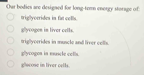 Our bodies are designed for long-term energy storage of:
triglycerides in fat cells.
glycogen in liver cells.
triglycerides in muscle and liver cells.
glycogen in muscle cells.
glucose in liver cells.