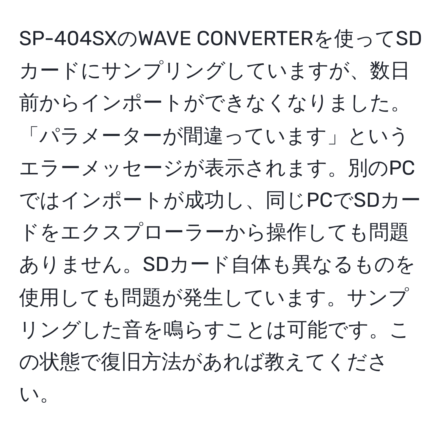 SP-404SXのWAVE CONVERTERを使ってSDカードにサンプリングしていますが、数日前からインポートができなくなりました。「パラメーターが間違っています」というエラーメッセージが表示されます。別のPCではインポートが成功し、同じPCでSDカードをエクスプローラーから操作しても問題ありません。SDカード自体も異なるものを使用しても問題が発生しています。サンプリングした音を鳴らすことは可能です。この状態で復旧方法があれば教えてください。