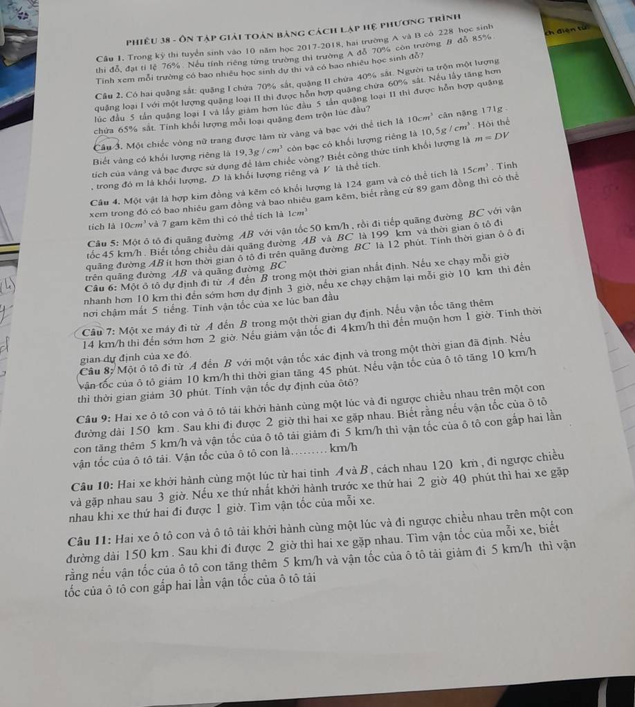 Phiêu 38 - ôn tập giải toán bảng cách lạp hệ phương trình
Câu 1. Trong kỷ thi tuyển sinh vào 10 năm học 2017-2018, hai trường A và B có 228 học sinh
thi đỗ, đạt tỉ lệ 76%. Nếu tính riêng từng trường thì trường A đỗ 70% còn trường B đỗ 85% ch điện tú
Tính xem mỗi trường có bao nhiều học sinh dự thị và có bao nhiêu học sinh đỗ?
Cầu 2. Có hai quậng sắt: quặng I chứa 70% sắt, quặng II chứa 40% sắt. Người ta trộn một lượng
quặng loại I với một lượng quặng loại II thi được hồn hợp quặng chứa 60% sắt. Nếu lấy tăng hơn
lúc đầu 5 tấn quặng loại I và lấy giám hơn lúc đầu 5 tân quậng loại I1 thì được hỗn hợp quặng
chứa 65% sắt. Tính khổi lượng mỗi loại quặng đem trộn lúc đầu?
Câu 3. Một chiếc vòng nữ trang được làm từ vàng và bạc với thể tích là 10cm^3 cân nặng 171g 
Biết vàng có khối lượng riêng là 19,3g/cm^3 còn bạc có khối lượng riêng là 10,5g/cm^3 , Hội thể
tích của vàng và bạc được sử dụng để làm chiếc vòng? Biết công thức tinh khối lượng là m=DV
, trong đó m là khối lượng, D là khối lượng riêng và V là thể tích.
Câu 4. Một vật là hợp kim đồng và kẽm có khổi lượng là 124 gam và có thể tích là 15cm^3. Tính
xem trong đó có bao nhiêu gam đồng và bao nhiều gam kẽm, biết rằng cứ 89 gam đồng thì có thể
tích là 10cm^3 và 7 gam kẽm thì có thể tích là 1cm^3
Câu 5: Một ô tổ đi quãng đường AB với vận tốc 50 km/h , rồi đi tiếp quãng đường BC với vận
tốc 45 km/h . Biết tổng chiều dài quãng đường AB và BC là 199 km và thời gian ô tô đi
quãng đường AB it hơn thời gian ô tô đi trên quãng đường BC là 12 phút. Tính thời gian ô ô đi
trên quãng đường AB và quãng đường BC
Cầu 6: Một ô tô dự định đi từ A đến B trong một thời gian nhất định. Nếu xe chạy mỗi giờ
nhanh hơn 10 km thì đến sớm hơn dự định 3 giờ, nếu xe chạy chậm lại mỗi giờ 10 km thì đến
nơi chậm mất 5 tiếng. Tính vận tốc của xe lúc ban đầu
Câu 7: Một xe máy đi từ A đến B trong một thời gian dự định. Nếu vận tốc tăng thêm
14 km/h thì đến sớm hơn 2 giờ. Nếu giảm vận tốc đi 4km/h thì đến muộn hơn 1 giờ. Tính thời
Câu 8: Một ô tô đi từ A đến B với một vận tốc xác định và trong một thời gian đã định. Nếu
gian dự định của xe đó
vận tốc của ô tô giảm 10 km/h thì thời gian tăng 45 phút. Nếu vận tốc của ô tô tăng 10 km/h
thì thời gian giảm 30 phút. Tính vận tốc dự định của ôtô?
Câu 9: Hai xe ô tô con và ô tô tải khởi hành cùng một lúc và đi ngược chiều nhau trên một con
đường dài 150 km . Sau khi đi được 2 giờ thì hai xe gặp nhau. Biết rằng nếu vận tốc của ô tô
con tăng thêm 5 km/h và vận tốc của ô tô tải giảm đi 5 km/h thì vận tốc của ô tô con gấp hai lần
vận tốc của ô tô tải. Vận tốc của ô tô con là. ……… km/h
Câu 10: Hai xe khởi hành cùng một lúc từ hai tỉnh Á và B , cách nhau 120 km , đi ngược chiều
và gặp nhau sau 3 giờ. Nếu xe thứ nhất khởi hành trước xe thứ hai 2 giờ 40 phút thì hai xe gặp
nhau khi xe thứ hai đi được 1 giờ. Tìm vận tốc của mỗi xe.
Câu 11: Hai xe ô tô con và ô tô tải khởi hành cùng một lúc và đi ngược chiều nhau trên một con
đường dài 150 km. Sau khi đi được 2 giờ thì hai xe gặp nhau. Tìm vận tốc của mỗi xe, biết
rằng nếu vận tốc của ô tô con tăng thêm 5 km/h và vận tốc của ô tô tải giảm đi 5 km/h thì vận
tốc của ô tô con gắp hai lần vận tốc của ô tô tải