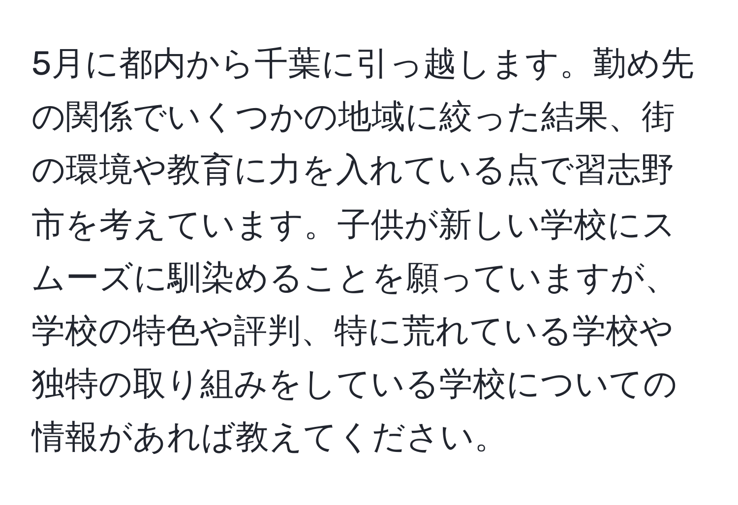 5月に都内から千葉に引っ越します。勤め先の関係でいくつかの地域に絞った結果、街の環境や教育に力を入れている点で習志野市を考えています。子供が新しい学校にスムーズに馴染めることを願っていますが、学校の特色や評判、特に荒れている学校や独特の取り組みをしている学校についての情報があれば教えてください。