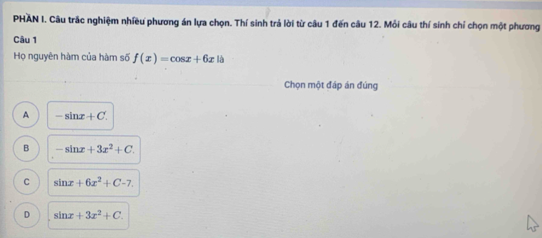 PHÃN I. Câu trắc nghiệm nhiều phương án lựa chọn. Thí sinh trả lời từ câu 1 đến câu 12. Mỗi câu thí sinh chỉ chọn một phương
Câu 1
Họ nguyên hàm của hàm số f(x)=cos x+6x là
Chọn một đáp án đúng
A -sin x+C.
B -sin x+3x^2+C.
C sin x+6x^2+C-7.
D sin x+3x^2+C.