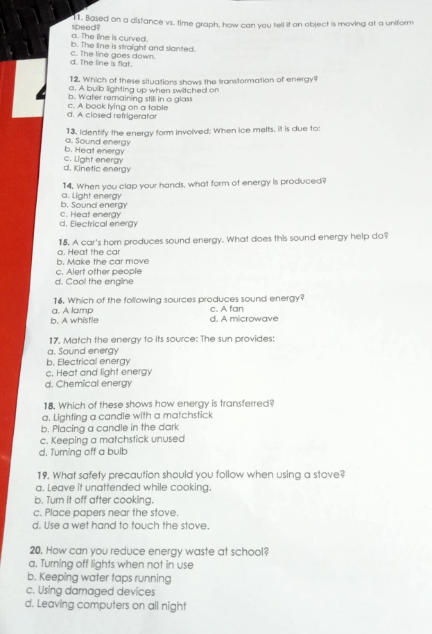 Based on a distance vs. time graph, how can you tell if an object is moving at a uniform
speed?
a. The line is curved.
b. The line is straight and slanted.
c. The line goes down.
d. The line is flat.
12. Which of these situations shows the transformation of energy?
a. A bulb lighting up when switched on
b. Water remaining still in a glass
c. A book lying on a table
d. A closed refrigerator
13. Identify the energy form involved: When ice melts, it is due to:
a. Sound energy
b. Heat energy
c. Light energy
d. Kinetic energy
14. When you clap your hands, what form of energy is produced?
a. Light energy
b. Sound energy
c. Heat energy
d. Electrical energy
15. A car's horn produces sound energy. What does this sound energy help do?
a. Heat the car
b. Make the car move
c. Alert other people
d. Cool the enaine
16. Which of the following sources produces sound energy?
a. A lamp c. A fan
b. A whistle d. A microwave
17. Match the energy to its source: The sun provides:
a. Sound energy
b. Electrical energy
c. Heat and light energy
d. Chemical energy
18. Which of these shows how energy is transferred?
a. Lighting a candle with a matchstick
b. Placing a candle in the dark
c. Keeping a matchstick unused
d. Turning off a bulb
19. What safety precaution should you follow when using a stove?
a. Leave it unattended while cooking.
b. Turn it off after cooking.
c. Place papers near the stove.
d. Use a wet hand to touch the stove.
20. How can you reduce energy waste at school?
a. Turning off lights when not in use
b. Keeping water taps running
c. Using damaged devices
d. Leaving computers on all night