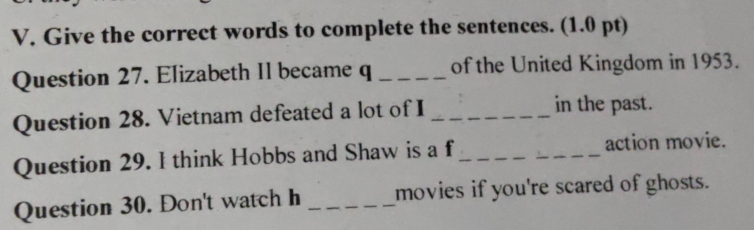 Give the correct words to complete the sentences. (1.0 pt) 
Question 27. Elizabeth Il became q_ 
of the United Kingdom in 1953. 
Question 28. Vietnam defeated a lot of I_ 
in the past. 
Question 29. I think Hobbs and Shaw is a f_ 
action movie. 
Question 30. Don't watch h_ 
movies if you're scared of ghosts.