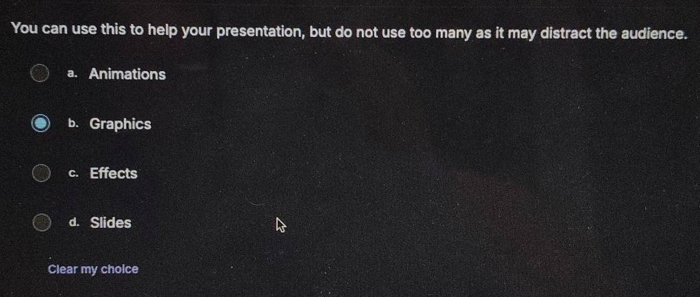 You can use this to help your presentation, but do not use too many as it may distract the audience.
a. Animations
b. Graphics
c. Effects
d. Slides
Clear my cholce