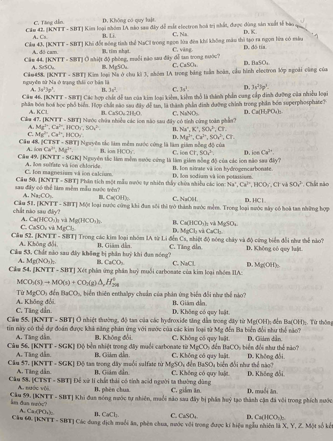 C. Tăng dần. D. Không có quy luật.
Câu 42. [KNTT - SBT] Kim loại nhóm IA nào sau đây dễ mắt electron hoá trị nhất, được dùng sản xuất tế bào qu
A. Cs. B. Li. C. Na. D. K.
Câu 43. [KNTT - SBT] Khi đốt nóng tinh thể NaCl trong ngọn lửa đèn khí không màu thì tạo ra ngọn lửa có màu
A. dỏ cam. B. tím nhạt. C. vàng. D. đỏ tía
Câu 44. [KNTT - SBT] Ở nhiệt độ phòng, muối nào sau đây dễ tan trong nước? D. B _3SO_4
A. SrSO_4. B. MgSO_4. C. CaSO₄.
Câu458. [KNTT - SBT] Kim loại Na ở chu kì 3, nhóm IA trong bảng tuần hoàn, cầu hình electron lớp ngoài cùng của
nguyên tử Na ở trạng thái cơ bản là
A. 3s^23p^5. B. 3s^2. C. 3s^1.
D. 3s^23p^1.
Câu 46. [KNTT - SBT] Các hợp chất dễ tan của kim loại kiểm, kiểm thổ là thành phần cung cấp dinh dưỡng của nhiều loại
phân bón hoá học phổ biển. Hợp chất nào sau đây dễ tan, là thành phần dinh dưỡng chính trong phân bón superphosphate?·
A. KCl. B. CaSO_4.2H_2O. C. NaNO_3. D. Ca(H_2PO_4)_2.
Câu 47. [KNT T-SBT] Nước chứa nhiều các ion nào sau đây có tính cứng toàn phần?
A. Mg^(2+),Ca^(2+),HCO_3,HC,SO_4^((2-). B. Na^+),K^+,SO_4^((2-) , Cl.
C. Mg^2+),Ca^(2+),HCO_3.
D. Mg^(2+),Ca^(2+),SO_4^((2-),Cl^-).
Câu 48. [CTST - SBT] Nguyên tắc làm mềm nước cứng là làm giảm nồng độ của
A. ion Ca^(2+),Mg^(2+). B. ion HCOy C. ion Cl^-,SO_4^((2-). D. ionCa^2+).
Câu 49. [KNTT - SGK] Nguyên tắc làm mềm nước cứng là làm giảm nồng độ của các ion nào sau đây?
A. Ion sulfate và ion chloride. B. Ion nitrate và ion hydrogencarbonate.
C. Ion magnesium và ion calcium. D. Ion sodium và ion potassium.
Câu 50. [KNTT - SBT] Phân tích một mẫu nước tự nhiên thấy chứa nhiều các ion: 1 sqrt(a) Ca^(2+),HCO_3^(-, Cl và SO_4^(2-) *. Chất nào
sau đây có thể làm mềm mẫu nước trên?
A. Na_2)CO_3. B. Ca(OH)_2. C. NaOH. D. HC1
Câu 51. [KNTT - SBT] Một loại nước cứng khi đun sôi thì trở thành nước mềm. Trong loại nước này có hoà tan những hợp
chất nào sau đây?
A. Ca(HCO_3)_2 2 và Mg(HCO_3)_2.
B. Ca(HCO_3): 2 và MgSO_4
C. CaSO_4 và MgCl_2.
D. MgCl_2 à CaCl_2.
Câu 52. [KNTT-S] BTJ Trong các kim loại nhóm IA từ Li đến Cs, nhiệt độ nóng chảy và độ cứng biến đổi như thế nào?
A. Không đổi. B. Giảm dần. C. Tăng dần. D. Không có quy luật.
Câu 53. Chất nào sau đây không bị phân huỷ khi đun nóng?
A. Mg(NO_3)_2. B. CaCO_3. C. NaCl. D. Mg(OH)_2.
Câu 54. [KNTT - SBT] Xét phản ứng phân huỳ muối carbonate của kim loại nhóm IIA:
MCO_3(s)to MO(s)+CO_2(g)△ ,H_(298)^0
Từ MgCO_3 đến BaCO_3 , biến thiên enthalpy chuẩn của phản ứng biến đổi như thế nào?
A. Không đổi. B. Giảm dần.
C. Tăng dần. D. Không có quy luật.
Câu 55. [KNTT - SBT] Ở nhiệt thường, độ tan của các hydroxide tăng dần trong dãy từ Mg(OH) 2  đến Ba(OH)_2.  Từ thông
tin này có thể dự đoán được khả năng phản ứng với nước của các kim loại từ Mg đến Ba biến đổi như thế nào?
A. Tăng dần. B. Không đổi, C. Không có quy luật. D. Giảm dần.
Câu 56. [KNTT - SGK] Độ bền nhiệt trong dãy muối carbonate từ MgCO_3 đền BaCO_3 biến đổi như thế nào?
A. Tăng dẫn. B. Giảm dần. C. Không có quy luật. D. Không đổi.
Câu 57. [KNTT - SGK] Độ tan trong dãy muối sulfate từ MgSO_4 đến BaSO_4 biến đổi như thế nào?
A. Tăng dần. B. Giảm dần. C. Không có quy luật. D. Không đổi.
Câu 58. [CTST - SBT] Đề xử lí chất thải có tính acid người ta thường dùng
A. nước vôi. B. phèn chua. C. giẩm ăn. D. muối ān.
Câu 59. [KNTT - SBT] Khi đun nóng nước tự nhiên, muối nào sau đây bị phân huỷ tạo thành cặn đá vôi trong phích nước
ẩm đun nước? D. Ca(HCO_3)_2.
A. Ca_3(PO_4)_2. B. CaCl_2. C. CaSO_4.
Câu 60. [KNTT - SBT] Các dung dịch muối ăn, phèn chua, nước vôi trong được kí hiệu ngẫu nhiên là X, Y, Z. Một số kế