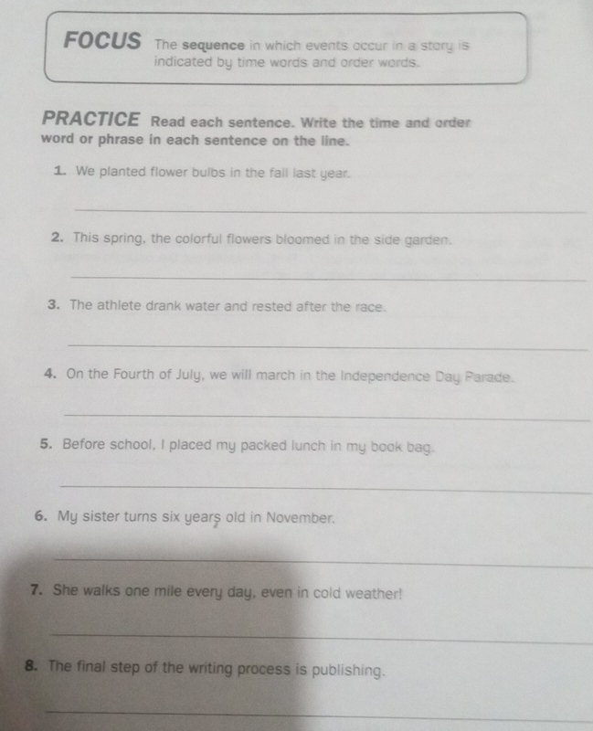 FOCUS The sequence in which events occur in a story is 
indicated by time words and order words. 
PRACTICE Read each sentence. Write the time and order 
word or phrase in each sentence on the line. 
1. We planted flower bulbs in the fall last year. 
_ 
2. This spring, the colorful flowers bloomed in the side garden. 
_ 
3. The athlete drank water and rested after the race. 
_ 
4. On the Fourth of July, we will march in the Independence Day Parade. 
_ 
5. Before school, I placed my packed lunch in my book bag. 
_ 
6. My sister turns six years old in November. 
_ 
7. She walks one mile every day, even in cold weather! 
_ 
8. The final step of the writing process is publishing. 
_