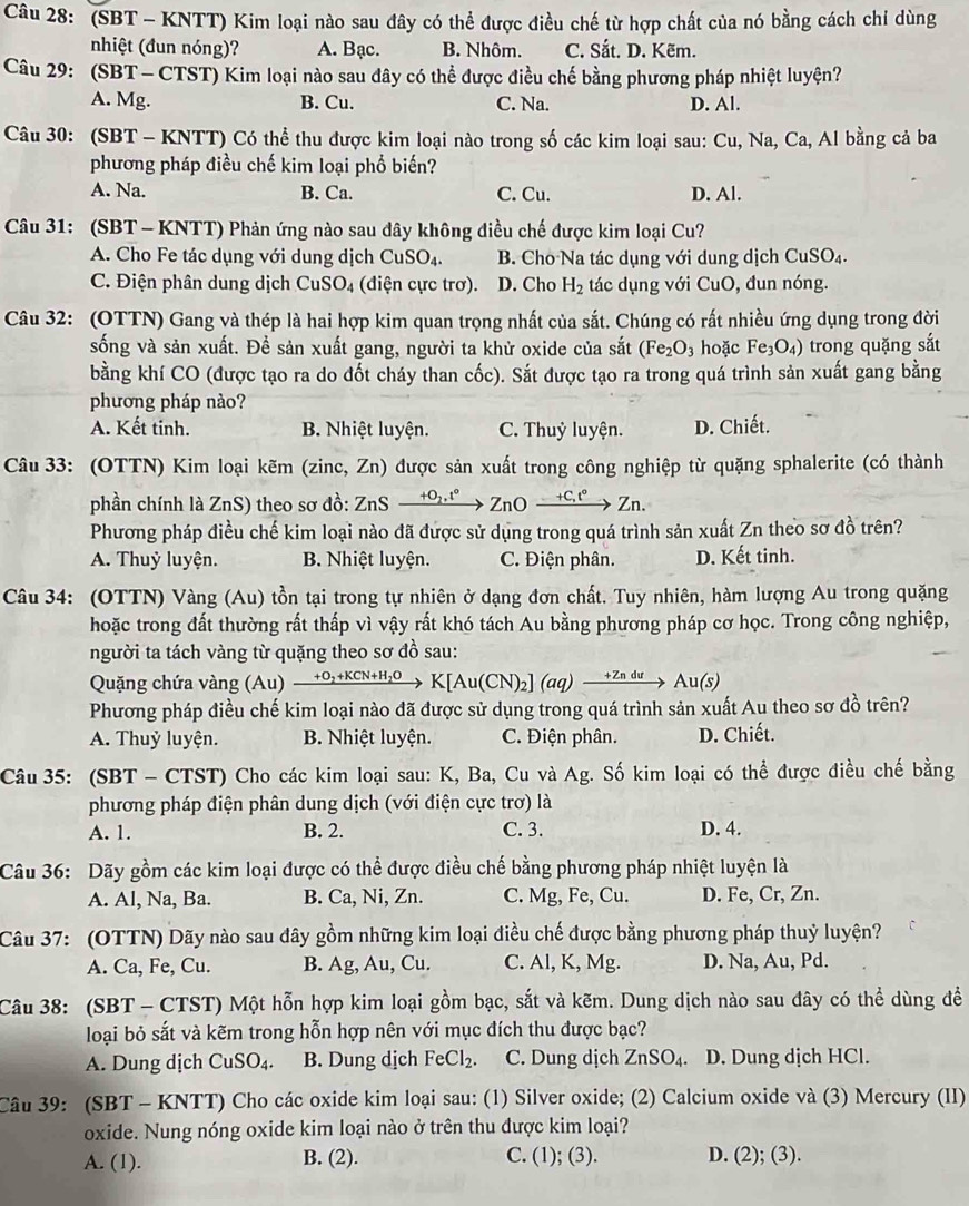 (SBT - KNTT) Kim loại nào sau đây có thể được điều chế từ hợp chất của nó bằng cách chỉ dùng
nhiệt (đun nóng)? A. Bạc. B. Nhôm. C. Sắt. D. Kẽm.
Câu 29: (SBT -  CTST) Kim loại nào sau đây có thể được điều chế bằng phương pháp nhiệt luyện?
A. Mg. B. Cu. C. Na. D. Al.
Câu 30: (SBT - KNTT) Có thể thu được kim loại nào trong số các kim loại sau: Cu, Na, Ca, Al bằng cả ba
phương pháp điều chế kim loại phổ biến?
A. Na. B. Ca. C. Cu. D. Al.
Câu 31: (SBT - KNTT) Phản ứng nào sau đây không điều chế được kim loại Cu?
A. Cho Fe tác dụng với dung dịch CuS O_4. B. Cho Na tác dụng với dung dịch CuSO_4.
C. Điện phân dung dịch CuSO_4 (diện cực trơ). D. Cho H_2 tác d ụng với CuC ), đun nóng.
Câu 32: (OTTN) Gang và thép là hai hợp kim quan trọng nhất của sắt. Chúng có rất nhiều ứng dụng trong đời
sống và sản xuất. Để sản xuất gang, người ta khử oxide của sắt (Fe_2O_3 hoặc Fe_3O_4) trong quặng sắt
bằng khí CO (được tạo ra do đốt cháy than cốc). Sắt được tạo ra trong quá trình sản xuất gang bằng
phương pháp nào?
A. Kết tinh. B. Nhiệt luyện. C. Thuỷ luyện. D. Chiết.
Câu 33: (OTTN) Kim loại kẽm (zinc, Zn) được sản xuất trong công nghiệp từ quặng sphalerite (có thành
phần chính là ZnS) theo sơ đồ: ZnSxrightarrow +O_2.t°ZnOxrightarrow -+C_+t°Zn.
Phương pháp điều chế kim loại nào đã được sử dụng trong quá trình sản xuất Zn theo sơ đồ trên?
A. Thuỷ luyện. B. Nhiệt luyện. C. Điện phân. D. Kết tinh.
Câu 34: (OTTN) Vàng (Au) tồn tại trong tự nhiên ở dạng đơn chất. Tuy nhiên, hàm lượng Au trong quặng
hoặc trong đất thường rất thấp vì vậy rất khó tách Au bằng phương pháp cơ học. Trong công nghiệp,
người ta tách vàng từ quặng theo sơ đồ sau:
Quặng chứa vàng ( Au xrightarrow +O_2+KCN+H_2OK[Au(CN)_2](aq)xrightarrow +ZnduAu(S)
Phương pháp điều chế kim loại nào đã được sử dụng trong quá trình sản xuất Au theo sơ đồ trên?
A. Thuỷ luyện. B. Nhiệt luyện. C. Điện phân. D. Chiết.
Câu 35: (SBT - CTST) Cho các kim loại sau: K, Ba, Cu và Ag g. Số kim loại có thể được điều chế bằng
phương pháp điện phân dung dịch (với điện cực trơ) là
A. 1. B. 2. C. 3. D. 4.
Câu 36: Dãy gồm các kim loại được có thể được điều chế bằng phương pháp nhiệt luyện là
A. Al, Na, Ba. B. Ca, Ni, Zn. C. Mg, Fe, Cu. D. Fe, Cr, Zn.
Câu 37: (OTTN) Dãy nào sau đây gồm những kim loại điều chế được bằng phương pháp thuỷ luyện?
A. Ca, Fe, Cu. B. Ag,Au, Cu. C. Al, K, Mg. D. Na, Au, Pd.
Câu 38: (SBT - CTST) Một hỗn hợp kim loại gồm bạc, sắt và kẽm. Dung dịch nào sau đây có thể dùng đề
loại bỏ sắt và kẽm trong hỗn hợp nên với mục đích thu được bạc?
A. Dung dịch CuSO_4. B. Dung dịch FeCl_2. C. Dung dịch ZnSO_4. D. Dung dịch HCl.
Câu 39: (SBT - KNTT) Cho các oxide kim loại sau: (1) Silver oxide; (2) Calcium oxide và (3) Mercury (II)
oxide. Nung nóng oxide kim loại nào ở trên thu được kim loại?
A. (1). B. (2). C. (1); (3). D. (2); (3).