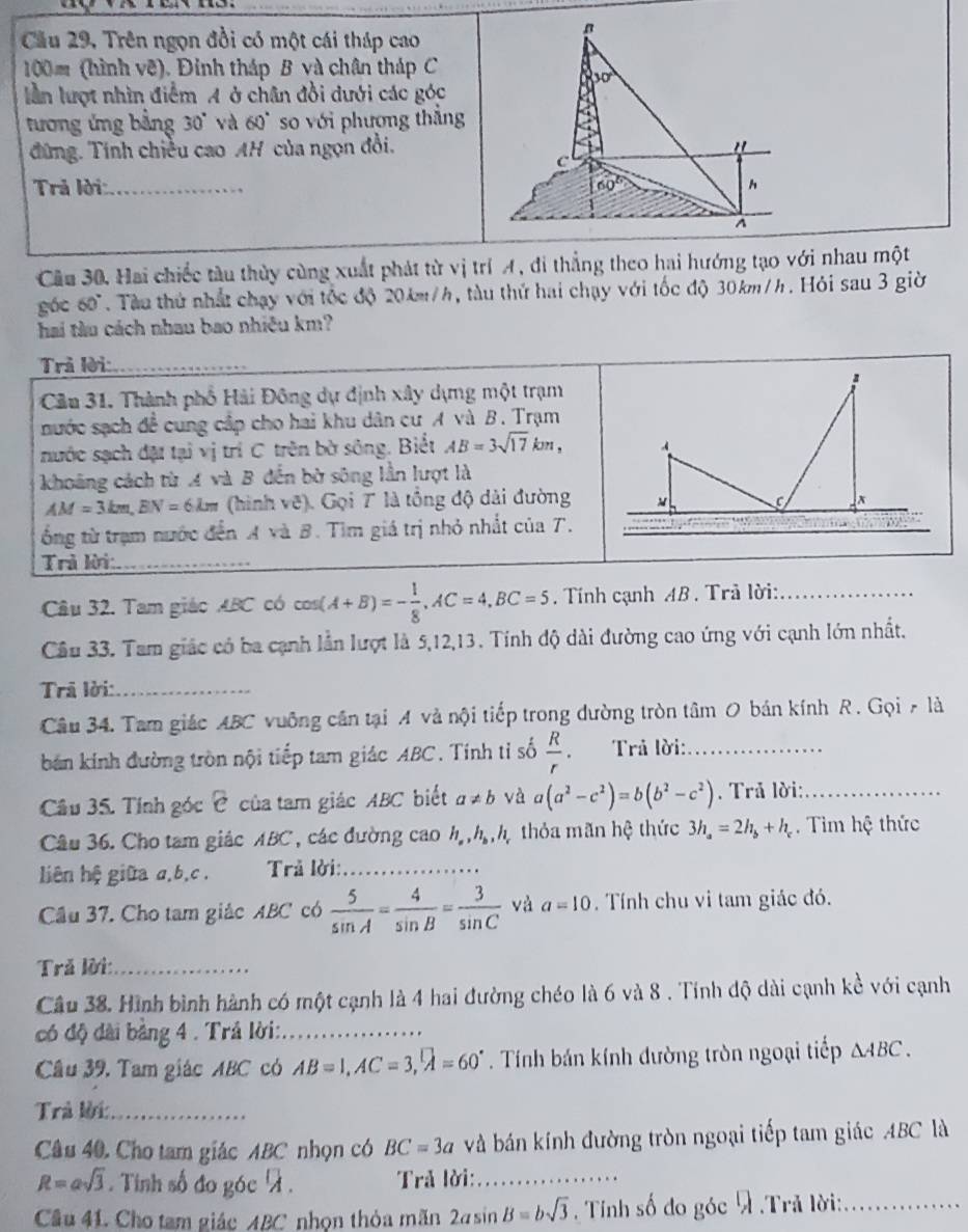 Cầu 29, Trên ngọn đồi có một cái tháp cao
100m (hình vẽ). Đinh tháp B và chân tháp C
30°
lần lượt nhìn điểm A ở chân đồi dưới các góc
tương ứng bằng 30° và 60° so với phương thẳng
đứng. Tính chiều cao AH của ngọn đồi.
c
Trả lời:_ 60° h^(Cầu 30, Hai chiếc tàu thủy cùng xuất phát từ vị trí A, đi thẳng theo hai hướng tạo với nhau một
góc 60^circ). Tàu thứ nhất chạy với tốc độ 20km/h, tàu thứ hai chạy với tốc độ 30km/h. Hỏi sau 3 giờ
hai tàu cách nhau bao nhiệu km?
Trả lời:_
Cầu 31. Thành phố Hải Đông dự định xây dựng một trạm
nước sạch đề cung cập cho hai khu dân cư A và B. Trạm
nước sạch đặt tại vị trí C trên bờ sông. Biết AB=3sqrt(17)km,
khoāng cách từ A và B đến bờ sông lần lượt là
AM=3km,BN=6km (hình vẽ). Gọi T là tổng độ dài đường
ổng từ trạm nước đến A và B. Tìm giá trị nhỏ nhất của T.
0 
Trả lời_
Câầu 32. Tam giác ABC có cos (A+B)=- 1/8 ,AC=4,BC=5. Tính cạnh AB . Trả lời:_
Cầu 33. Tam giác có ba cạnh lần lượt là 5,12,13. Tính độ dài đường cao ứng với cạnh lớn nhất.
Trã lời:_
Câu 34. Tam giác ABC vuông cân tại A và nội tiếp trong dường tròn tâm O bán kính R . Gọi A là
bán kính đường tròn nội tiếp tam giác ABC. Tính tỉ số  R/r  Trả lời:_
Câu 35. Tính góc e của tam giác ABC biết a!= b và a(a^2-c^2)=b(b^2-c^2). Trả lời:_
Câu 36. Cho tam giác ABC , các đường cao h_a,h_b,h_c thỏa mãn hệ thức 3h_a=2h_b+h_c. Tim hệ thức
liên hệ giữa a,b,c .  Trả lời:_
Câu 37. Cho tam giác ABC có  5/sin A = 4/sin B = 3/sin C  và a=10. Tính chu vi tam giác đó.
Trả lời:_
Câu 38. Hình bình hành có một cạnh là 4 hai đường chéo là 6 và 8 . Tính độ dài cạnh kề với cạnh
có độ dài bằng 4 . Trả lời:_
Câu 39, Tam giác ABC có AB=1,AC=3,widehat A=60°. Tính bán kính đường tròn ngoại tiếp △ ABC.
Trả lời:_
Câu 40. Cho tam giác ABC nhọn có BC=3a và bán kính đường tròn ngoại tiếp tam giác ABC là
R=asqrt(3). Tinh số đo góc 7 .  Trả lời:_
Cầu 41. Cho tam giác ABC nhon thỏa mãn 2asin B=bsqrt(3). Tính số đo góc  .Trả lời:_