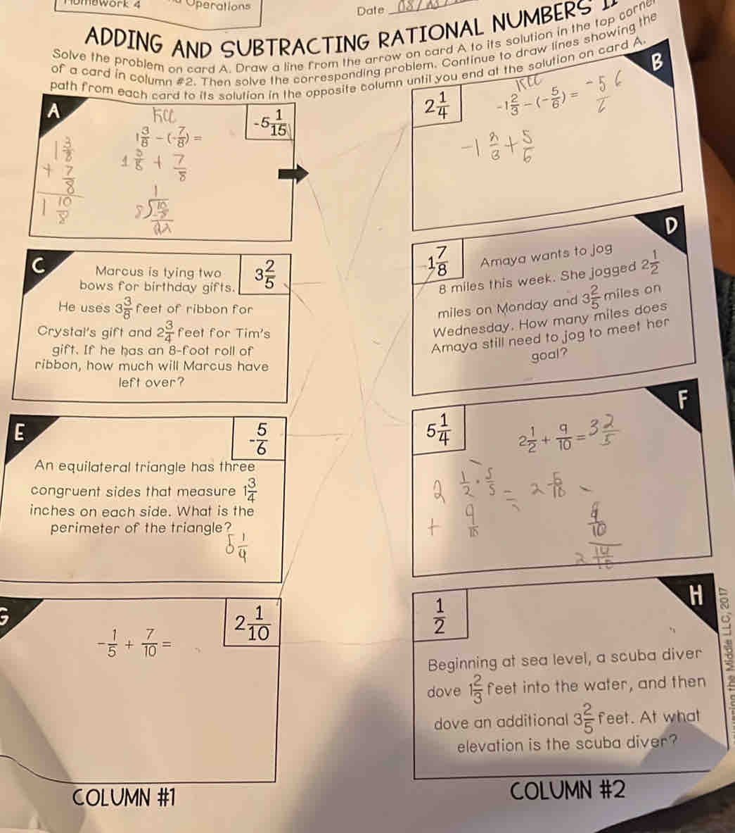 nombwore z Operations
Date
ADDING AND SUBTRACTING RATIONAL NUMBERS 
Solve the problem on card A. Draw a line from the arrow on card A to its solution in the top corne
of a card in column #2. Then solve the corresponding problem. Continue to draw lines showing the
B
path from each card to its solution in the opposite column until you end at the solution on card A.
A
2 1/4  -1 2/3 -(- 5/6 )=
1 3/8 -(- 7/8 )= -5 1/15 
D
C Marcus is tying two 3 2/5 
1 7/8  Amaya wants to jog 2 1/2 
bows for birthday gifts.
8 miles this week. She jogged
He uses 3 3/8  feet of ribbon for
miles on Monday and 3 2/5  miles on
Crystal's gift and 2 3/4  feet for Tim's
Wednesday. How many miles does
gift. If he has an 8-foot roll of
Amaya still need to jog to meet her
ribbon, how much will Marcus have
goal?
left over?
E
- 5/6 
5 1/4  2 1/2 + q/10 =
An equilateral triangle has three
congruent sides that measure 1 3/4 
inches on each side. What is the
perimeter of the triangle?
a
5
- 1/5 + 7/10 = 2 1/10 
 1/2 
Beginning at sea level, a scuba diver
dove 1 2/3  feet into the water, and then
dove an additional 3 2/5  feet. At what
elevation is the scuba diver?
COLUMN #1 COLUMN #2