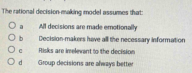 The rational decision-making model assumes that:
a All decisions are made emotionally
b Decision-makers have all the necessary information
C Risks are irrelevant to the decision
d Group decisions are always better