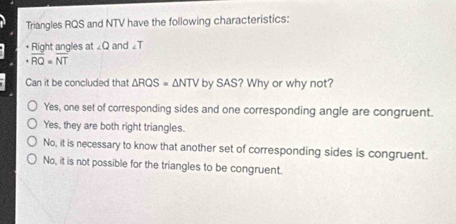 Triangles RQS and NTV have the following characteristics:
Right angles at ∠ Q and ∠ T
overline RQ=overline NT
Can it be concluded that △ RQS=△ NTV by SAS? Why or why not?
Yes, one set of corresponding sides and one corresponding angle are congruent.
Yes, they are both right triangles.
No, it is necessary to know that another set of corresponding sides is congruent.
No, it is not possible for the triangles to be congruent.