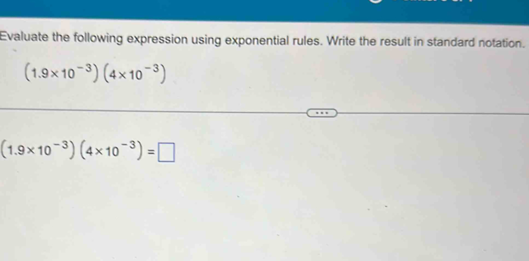 Evaluate the following expression using exponential rules. Write the result in standard notation.
(1.9* 10^(-3))(4* 10^(-3))
(1.9* 10^(-3))(4* 10^(-3))=□