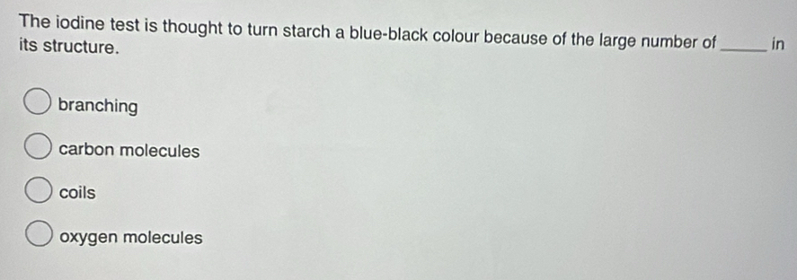 The iodine test is thought to turn starch a blue-black colour because of the large number of _in
its structure.
branching
carbon molecules
coils
oxygen molecules