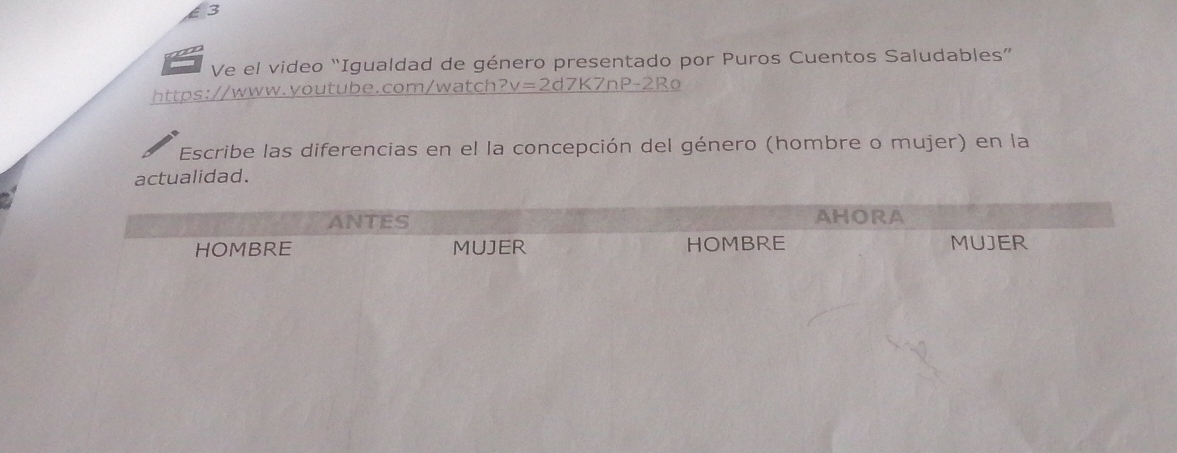 Ve el video “Igualdad de género presentado por Puros Cuentos Saludables”
https://www.youtube.com/watch? v=2 2d7K7nP-2Ro
Escribe las diferencias en el la concepción del género (hombre o mujer) en la
actualidad.
ANTES AHORA
HOMBRE MUJER HOMBRE MUJER