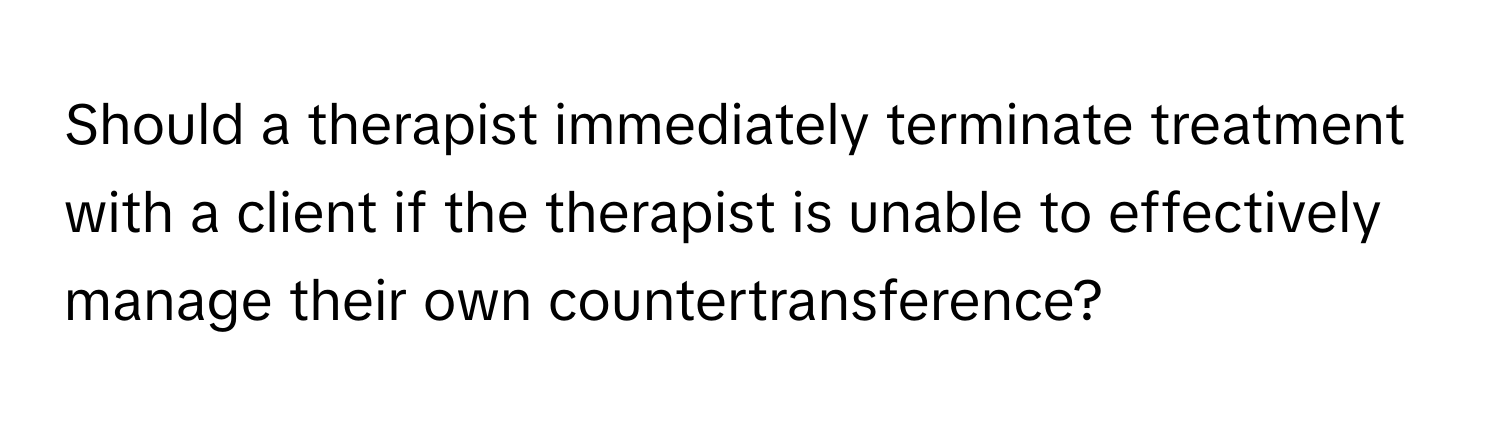 Should a therapist immediately terminate treatment with a client if the therapist is unable to effectively manage their own countertransference?