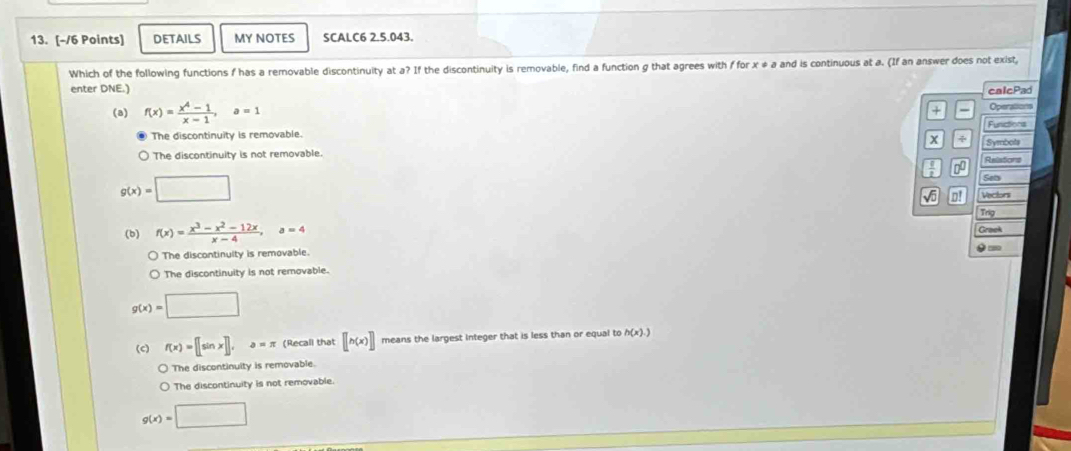 DETAILS MY NOTES SCALC6 2.5.043.
Which of the following functions f has a removable discontinuity at a? If the discontinuity is removable, find a function g that agrees with f for x ≠ a and is continuous at a. (If an answer does not exist,
enter DNE.) calcPad
(a) f(x)= (x^4-1)/x-1 , a=1
+ Operations
Funictions
The discontinuity is removable.
x ÷
The discontinuity is not removable. Reliations Symbots
0
g(x)=□
Seb
o! Vectors
Trg
(b) f(x)= (x^3-x^2-12x)/x-4 , a=4 Grook
The discontinuity is removable.
The discontinuity is not removable. 0 =
g(x)=□
(c) f(x)=[[sin x],a=π (Recall that [[h(x)] means the largest integer that is less than or equal to h(x).)
) The discontinuity is removable.
The discontinuity is not removable.
g(x)=□