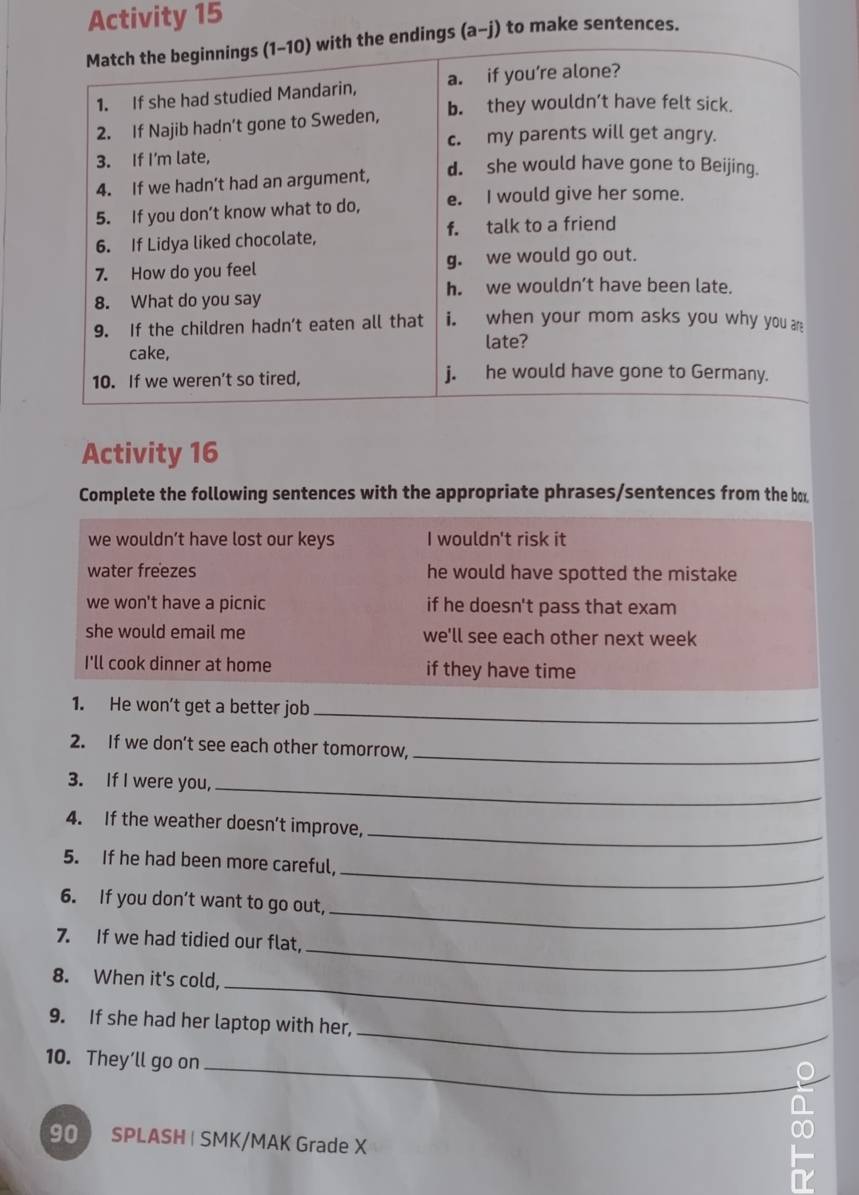 Activity 15
Match the beginnings (1-10) with the endings (a-j) to make sentences.
1. If she had studied Mandarin, a. if you’re alone?
2. If Najib hadn’t gone to Sweden, b. they wouldn’t have felt sick.
c. my parents will get angry.
3. If I'm late,
4. If we hadn’t had an argument, d. she would have gone to Beijing.
5. If you don’t know what to do, e. I would give her some.
6. If Lidya liked chocolate, f. talk to a friend
7. How do you feel g. we would go out.
h. we wouldn’t have been late.
8. What do you say
9. If the children hadn’t eaten all that i. when your mom asks you why you ar
late?
cake,
10. If we weren’t so tired, j. he would have gone to Germany.
Activity 16
Complete the following sentences with the appropriate phrases/sentences from the box
we wouldn’t have lost our keys I wouldn't risk it
water freezes he would have spotted the mistake
we won't have a picnic if he doesn't pass that exam
she would email me we'll see each other next week
I'll cook dinner at home if they have time
1. He won’t get a better job_
2. If we don’t see each other tomorrow,
_
3. If I were you,_
4. If the weather doesn’t improve,
_
_
5. If he had been more careful,
_
6. If you don’t want to go out,
_
7. If we had tidied our flat,
8. When it's cold,_
_
9. If she had her laptop with her,
_
10. They’ll go on
90 SPLASH | SMK/MAK Grade X