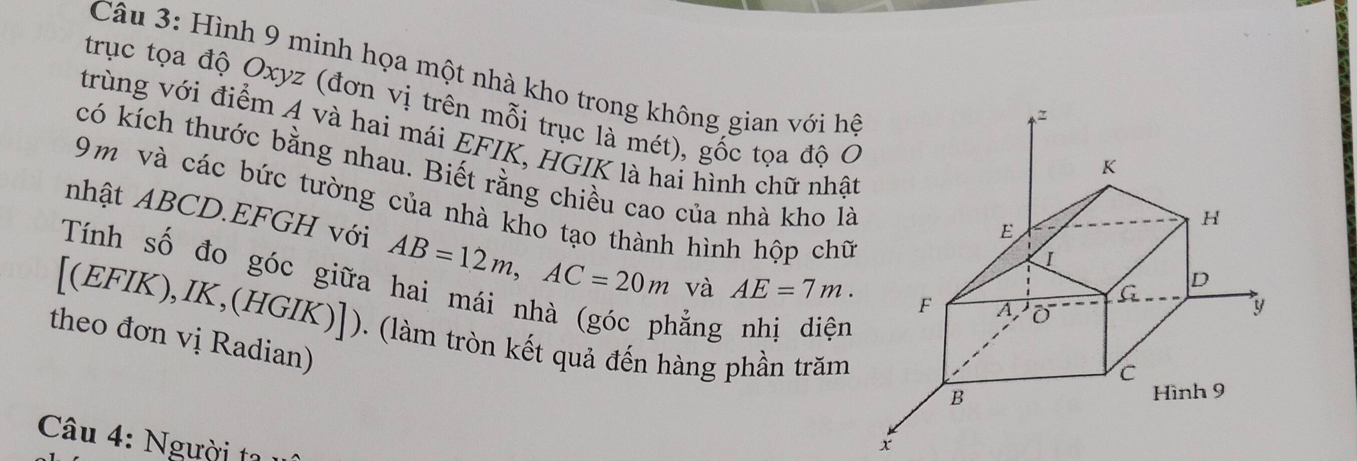 Hình 9 minh họa một nhà kho trong không gian với hệ 
trục tọa độ Oxyz (đơn vị trên mỗi trục là mét), gốc tọa độ Ở 
trùng với điểm A và hai mái EFIK, HGIK là hai hình chữ nhật 
có kích thước bằng nhau. Biết rằng chiều cao của nhà kho là
9m và các bức tường của nhà kho tạo thành hình hộp chữ 
nhật ABCD.EFGH với AB=12m, AC=20m và AE=7m. 
Tính số đo góc giữa 
hẳng nhị diện 
[(EFIK),IK,(HGIK)]). (làm tròn kết quả đến hàng phần trăm 
theo đơn vị Radian) 
Câu 4: Người ta 1