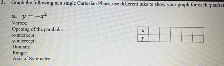 Graph the following in a single Cartesian Plane, use different inks to show your graph for each quadrat 
a. y=-x^2
Vertex: 
Opening of the parabola: 
x-intercept: 
y-intercept: 
Domain: 
Range: 
Axis of Symmetry: