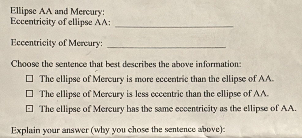 Ellipse AA and Mercury:
Eccentricity of ellipse AA:_
Eccentricity of Mercury:_
Choose the sentence that best describes the above information:
The ellipse of Mercury is more eccentric than the ellipse of AA.
The ellipse of Mercury is less eccentric than the ellipse of AA.
The ellipse of Mercury has the same eccentricity as the ellipse of AA.
Explain your answer (why you chose the sentence above):