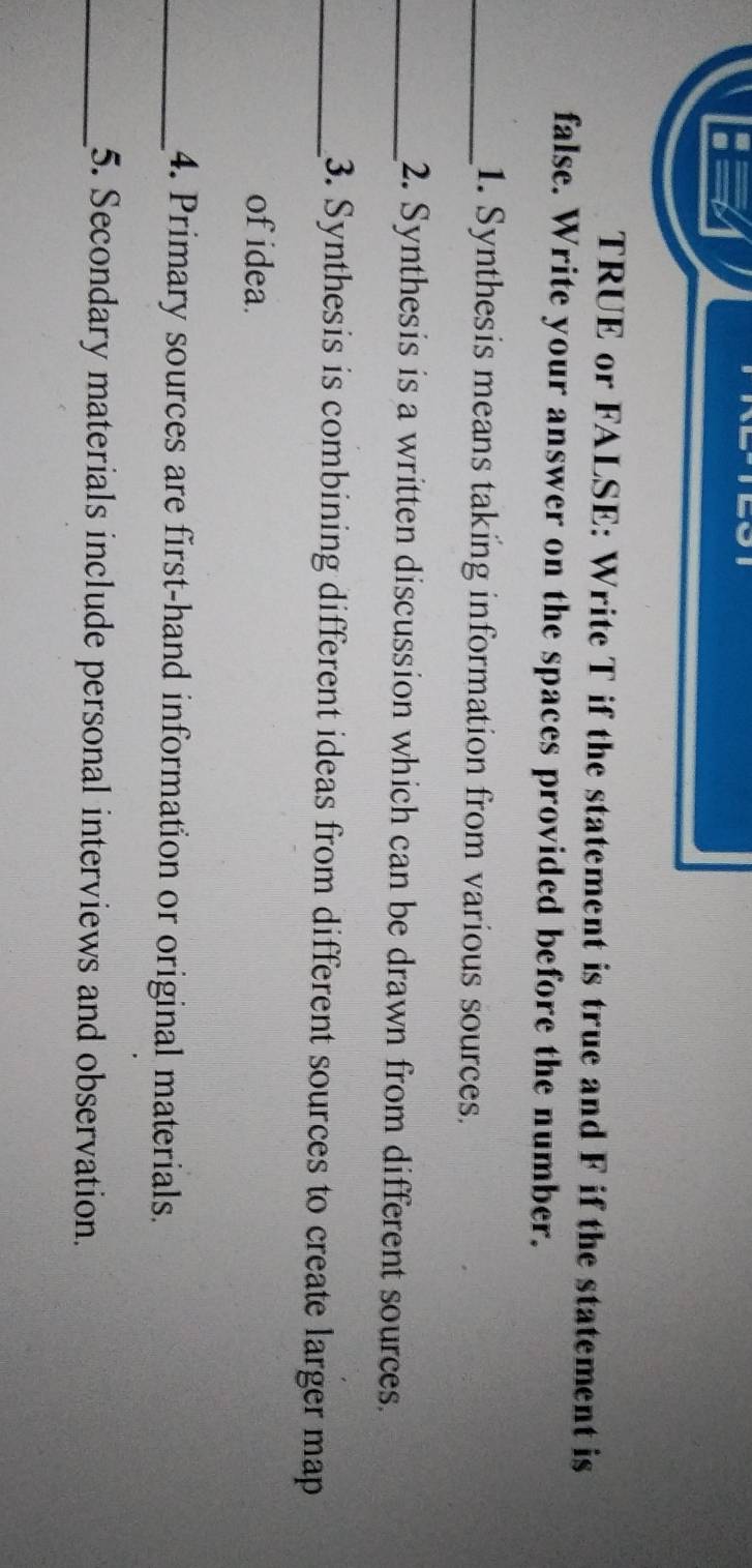 TRUE or FALSE: Write T if the statement is true and F if the statement is 
false. Write your answer on the spaces provided before the number. 
_1. Synthesis means taking information from various sources. 
_2. Synthesis is a written discussion which can be drawn from different sources. 
_3. Synthesis is combining different ideas from different sources to create larger map 
of idea. 
_4. Primary sources are first-hand information or original materials. 
_5. Secondary materials include personal interviews and observation.
