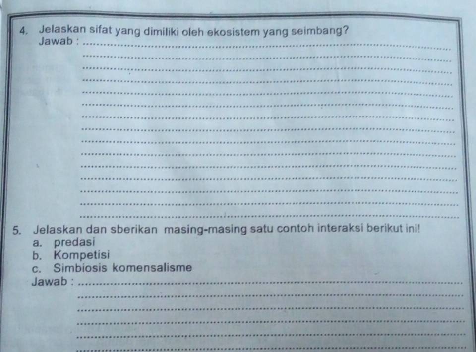 Jelaskan sifat yang dimiliki oleh ekosistem yang seimbang? 
Jawab :_ 
_ 
_ 
_ 
_ 
_ 
_ 
_ 
_ 
_ 
_ 
_ 
_ 
_ 
_ 
5. Jelaskan dan sberikan masing-masing satu contoh interaksi berikut ini! 
a. predasi 
b. Kompetisi 
c. Simbiosis komensalisme 
Jawab :_ 
_ 
_ 
_ 
_ 
_