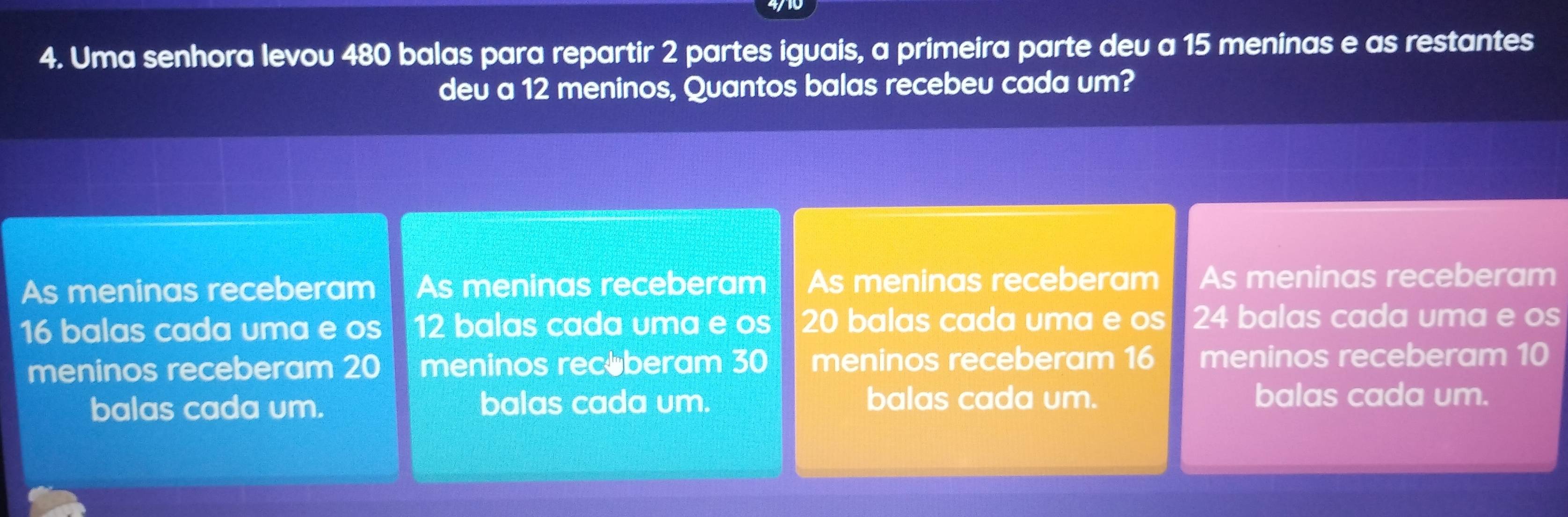 Uma senhora levou 480 balas para repartir 2 partes iguais, a primeira parte deu a 15 meninas e as restantes
deu a 12 meninos, Quantos balas recebeu cada um?
As meninas receberam As meninas receberam As meninas receberam As meninas receberam
16 balas cada uma e os 12 balas cada uma e os 20 balas cada uma e os 24 balas cada uma e os
meninos receberam 20 meninos rec beram 30 meninos receberam 16 meninos receberam 10
balas cada um. balas cada um. balas cada um.
balas cada um.