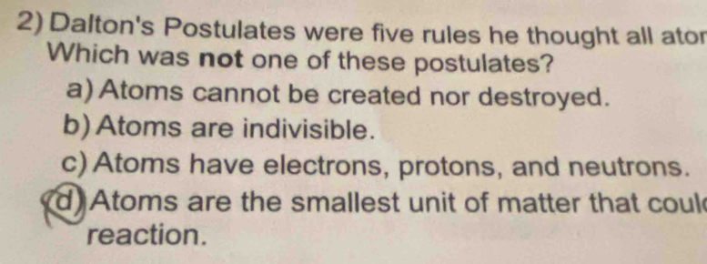 Dalton's Postulates were five rules he thought all ator
Which was not one of these postulates?
a) Atoms cannot be created nor destroyed.
b) Atoms are indivisible.
c) Atoms have electrons, protons, and neutrons.
d Atoms are the smallest unit of matter that coul
reaction.