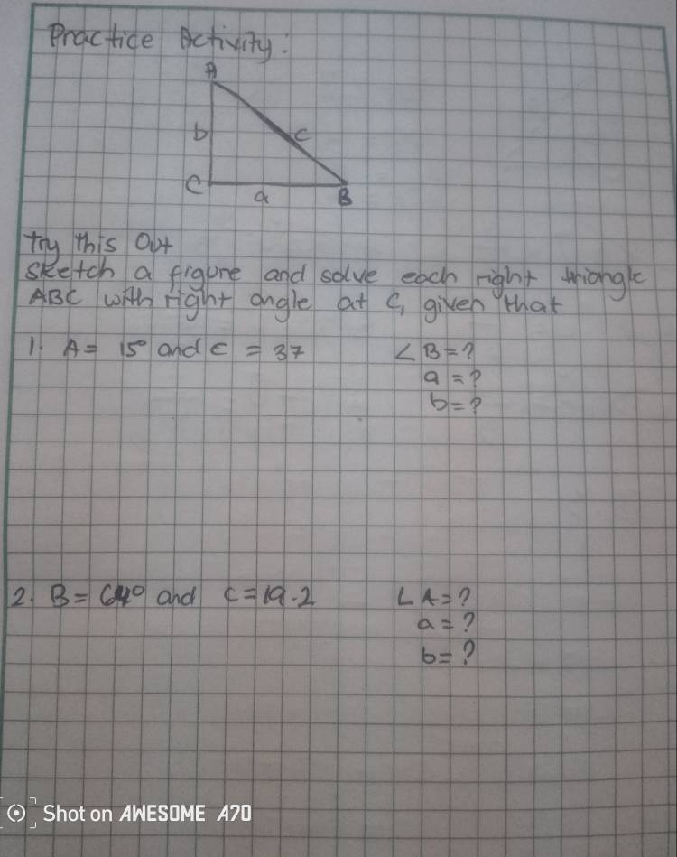 Practice Activity. 
try this 0ut 
sketch a fligure and solve each right thiong
ABC wih right angle at 9, given that
A=15° and c=37 ∠ B= ?
a= P
b= ? 
2. B=64° and c=19.2 ∠ A= ?
a= ?
b=