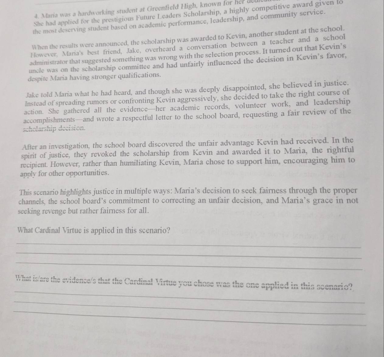 Maria was a hardworking student at Greenfield High, known for her deu 
She had applied for the prestigious Future Leaders Scholarship, a highly competitive award given to 
the most deserving student based on academic performance, leadership, and community service. 
When the results were announced, the scholarship was awarded to Kevin, another student at the school. 
However, Maria's best friend, Jake, overheard a conversation between a teacher and a school 
administrator that suggested something was wrong with the selection process. It turned out that Kevin’s 
uncle was on the scholarship committee and had unfairly influenced the decision in Kevin's favor, 
despite Maria having stronger qualifications. 
Jake told Maria what he had heard, and though she was deeply disappointed, she believed in justice. 
Instead of spreading rumors or confronting Kevin aggressively, she decided to take the right course of 
action. She gathered all the evidence—her academic records, volunteer work, and leadership 
accomplishments—and wrote a respectful letter to the school board, requesting a fair review of the 
scholarship decision. 
After an investigation, the school board discovered the unfair advantage Kevin had received. In the 
spirit of justice, they revoked the scholarship from Kevin and awarded it to Maria, the rightful 
recipient. However, rather than humiliating Kevin, Maria chose to support him, encouraging him to 
apply for other opportunities. 
This scenario highlights justice in multiple ways: Maria’s decision to seek fairness through the proper 
channels, the school board’s commitment to correcting an unfair decision, and Maria’s grace in not 
seeking revenge but rather fairness for all. 
What Cardinal Virtue is applied in this scenario? 
_ 
_ 
_ 
_ 
What is/are the evidence/s that the Cardinal Virtue you chose was the one applied in this scenario? 
_ 
_