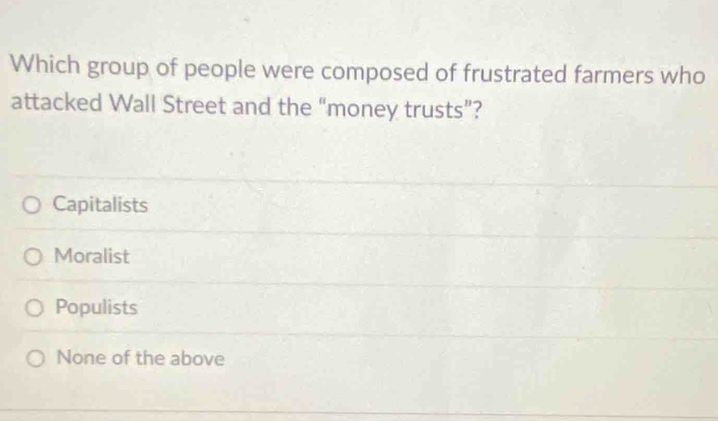 Which group of people were composed of frustrated farmers who
attacked Wall Street and the “money trusts”?
Capitalists
Moralist
Populists
None of the above