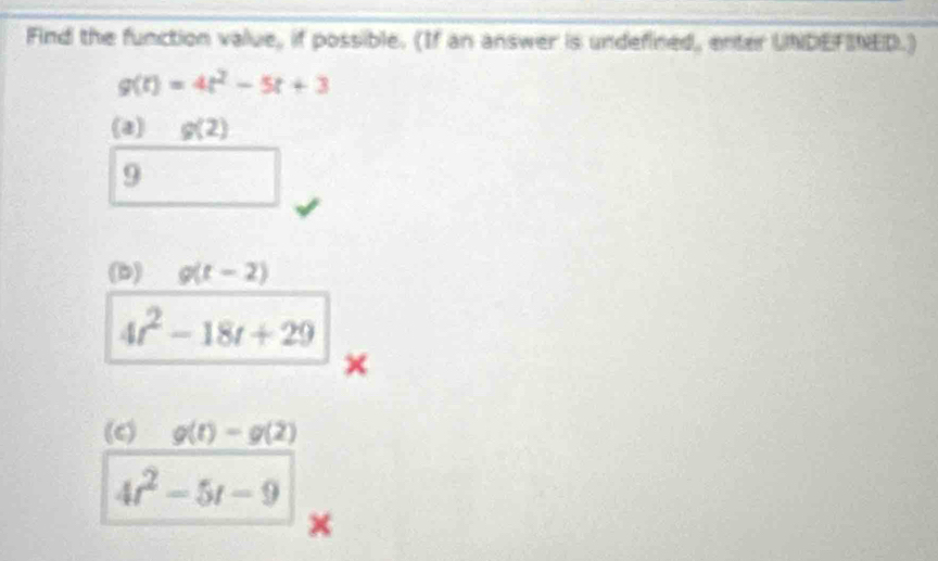 Find the function value, if possible. (If an answer is undefined, enter UNDEFINED.)
g(t)=4t^2-5t+3
(a) g(2)
9 
(b) g(t-2)
4t^2-18t+29
× 
(c) g(t)=g(2)
4t^2-5t-9
×