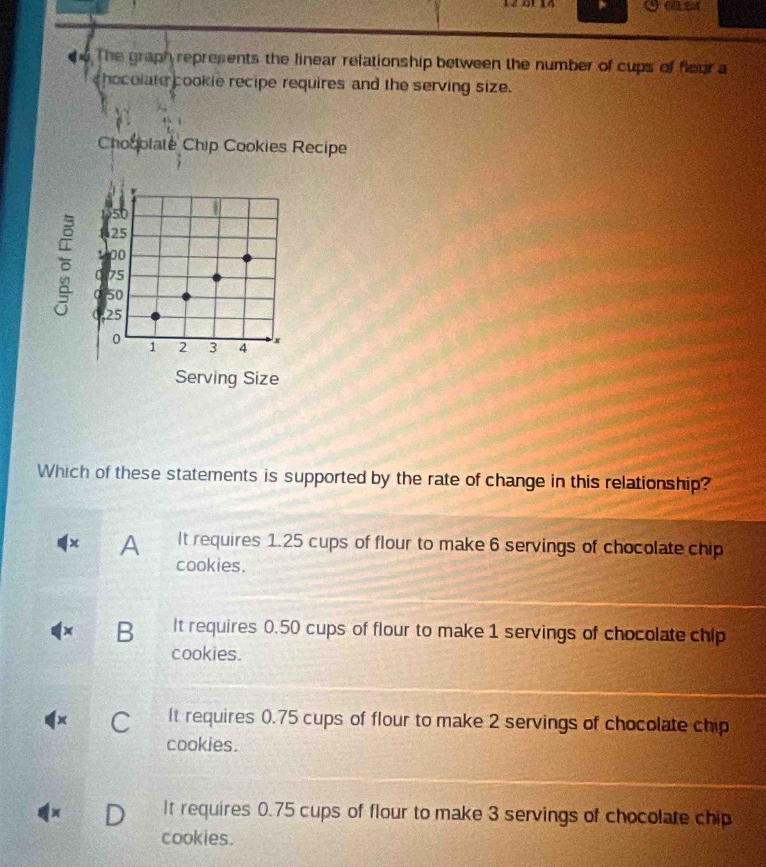 12 01 14
de The graph represents the linear relationship between the number of cups of fleur a
hocolate cookie recipe requires and the serving size.
Chooolate Chip Cookies Recipe

so
25
00
C 75
50
25
0 1 2 3 4 x
Serving Size
Which of these statements is supported by the rate of change in this relationship?
× A It requires 1.25 cups of flour to make 6 servings of chocolate chip
cookies.
x B It requires 0.50 cups of flour to make 1 servings of chocolate chip
cookies.
x C It requires 0.75 cups of flour to make 2 servings of chocolate chip
cookies.
D It requires 0.75 cups of flour to make 3 servings of chocolate chip
cookies.