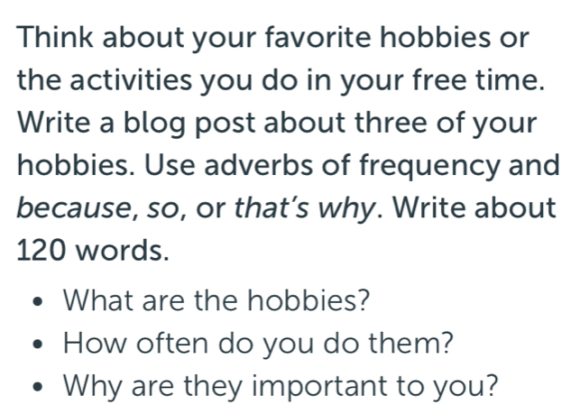 Think about your favorite hobbies or 
the activities you do in your free time. 
Write a blog post about three of your 
hobbies. Use adverbs of frequency and 
because, so, or that’s why. Write about
120 words. 
What are the hobbies? 
How often do you do them? 
Why are they important to you?