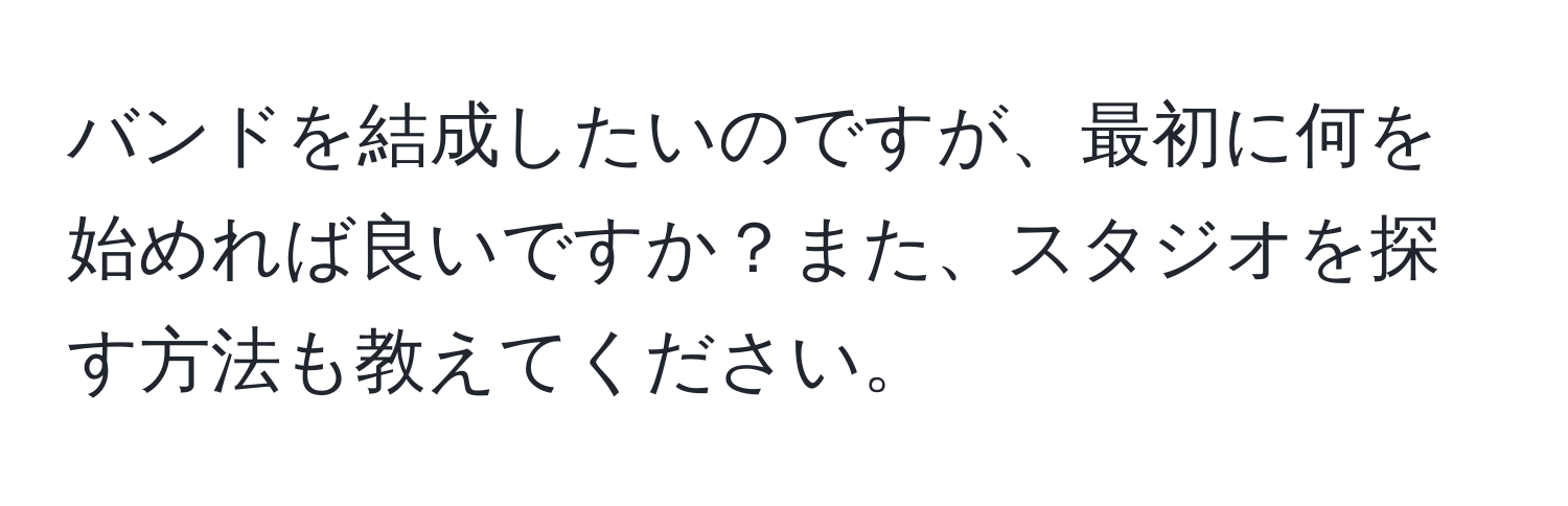 バンドを結成したいのですが、最初に何を始めれば良いですか？また、スタジオを探す方法も教えてください。