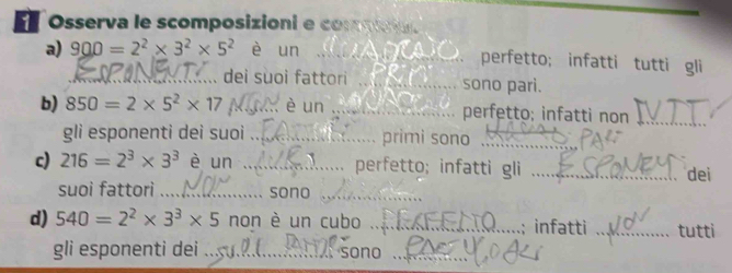 Osserva le scomposizioni e comm 
a) 900=2^2* 3^2* 5^2 è un _perfetto; infatti tutti gli 
_dei suoi fattori _sono pari. 
b) 850=2* 5^2* 17 _ è un _perfetto; infatti non_ 
gli esponenti dei suoi ._ primi sono_ 
c) 216=2^3* 3^3 è un_ . perfetto; infatti gli _dei 
suoi fattori _...... sono_ 
d) 540=2^2* 3^3* 5 non è un cubo _infatti _tutti 
gli esponenti dei_ sono_