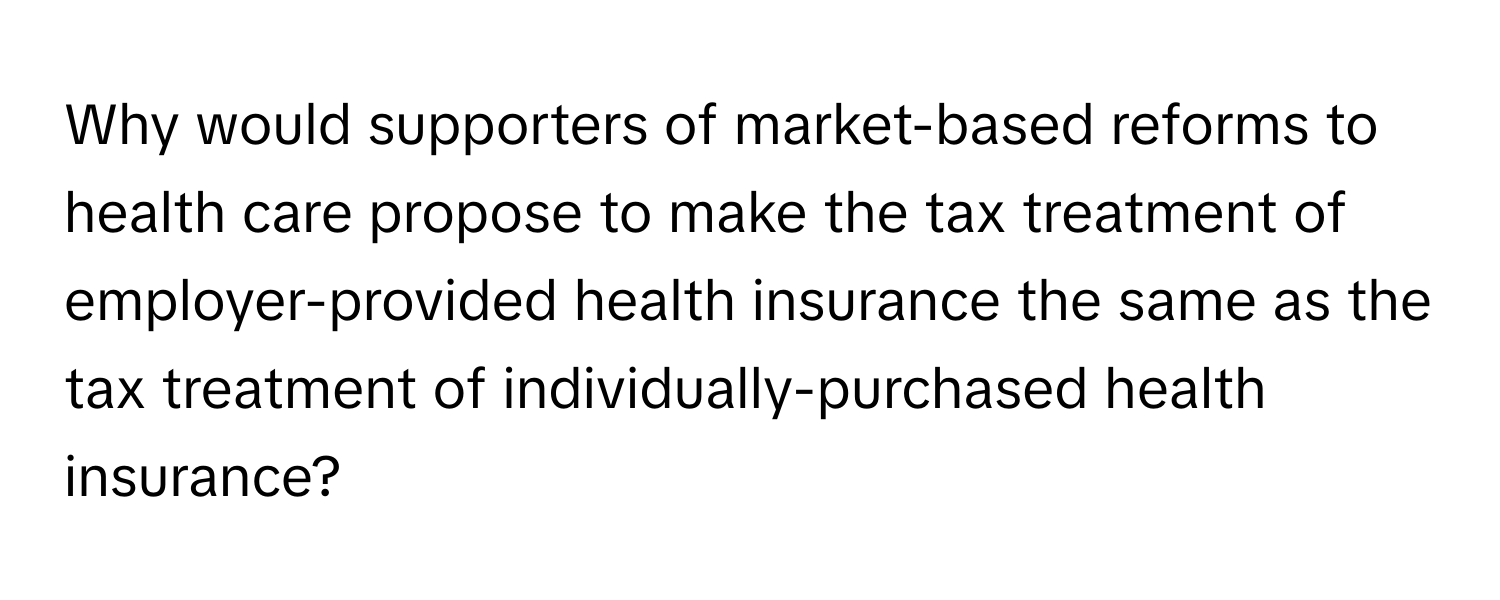 Why would supporters of market-based reforms to health care propose to make the tax treatment of employer-provided health insurance the same as the tax treatment of individually-purchased health insurance?