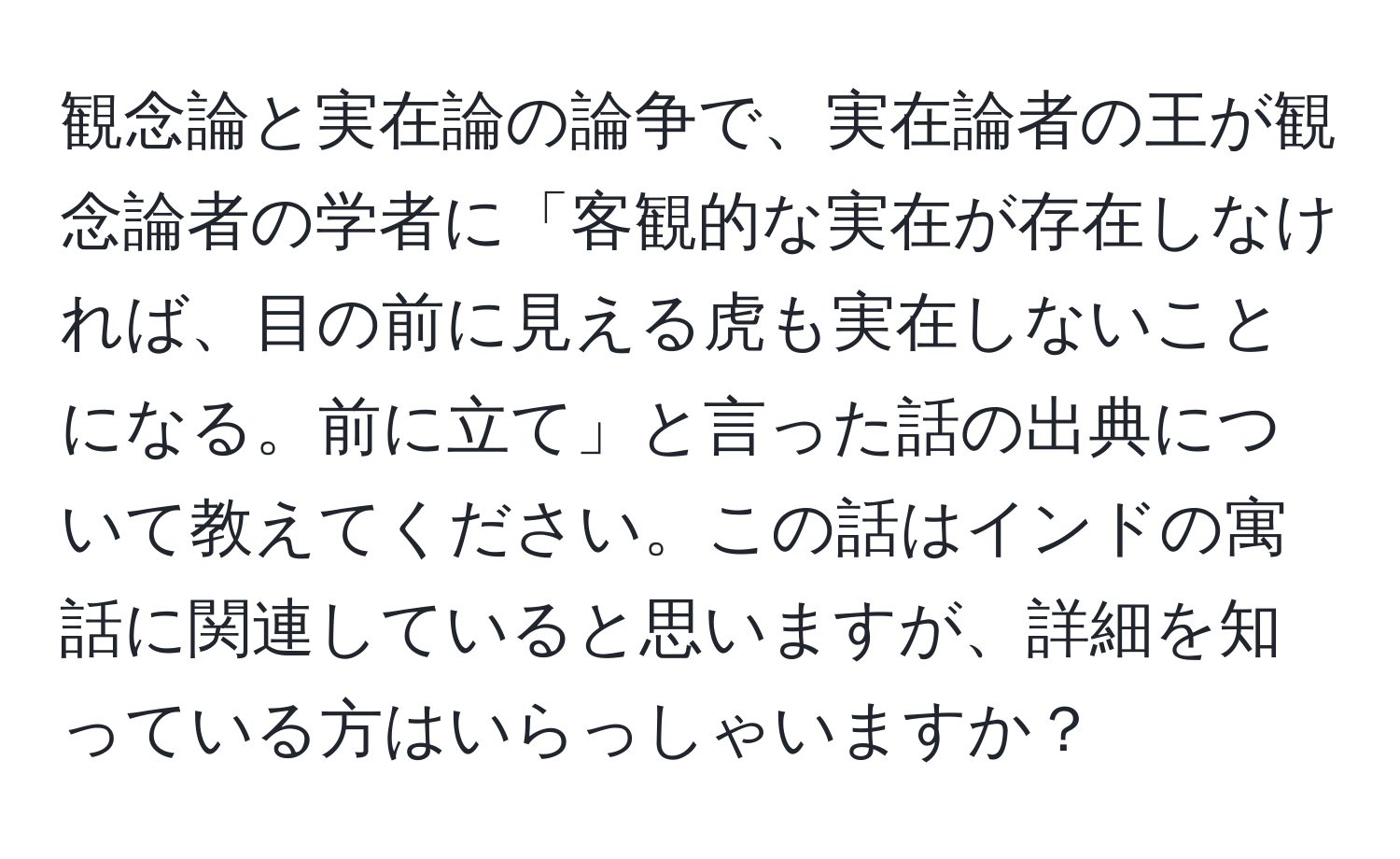 観念論と実在論の論争で、実在論者の王が観念論者の学者に「客観的な実在が存在しなければ、目の前に見える虎も実在しないことになる。前に立て」と言った話の出典について教えてください。この話はインドの寓話に関連していると思いますが、詳細を知っている方はいらっしゃいますか？