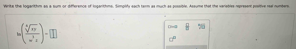 Write the logarithm as a sum or difference of logarithms. Simplify each term as much as possible. Assume that the variables represent positive real numbers.
ln ( sqrt[4](xy)/w^3z )=□
□In□  □ /□   sqrt[□](□ )