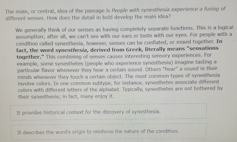 The main, or central, idea of the passage is People with synesthesia experience a fusing of
different senses. How does the detail in bold develop the main idea?
We generally think of our senses as having completely separate functions. This is a logical
assumption; after all, we can't see with our ears or taste with our eyes. For people with a
condition called synesthesia, however, senses can be conflated, or mixed together. In
fact, the word synesthesia, derived from Greek, literally means "sensations
together." This combining of senses causes interesting sensory experiences. For
example, some synesthetes (people who experience synesthesia) imagine tasting a
particular flavor whenever they hear a certain sound. Others "hear" a sound in their
minds whenever they touch a certain object. The most common types of synesthesia
involve colors. In one common subtype, for instance, synesthetes associate different
colors with different letters of the alphabet. Typically, synesthetes are not bothered by
their synesthesia; in fact, many enjoy it.
It provides historical context for the discovery of synesthesia.
It describes the word's origin to reinforce the nature of the condition.