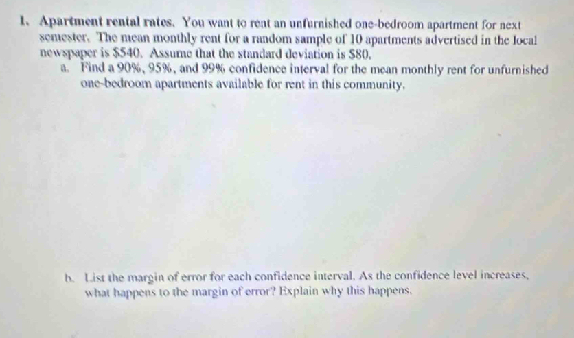 Apartment rental rates. You want to rent an unfurnished one-bedroom apartment for next 
semester. The mean monthly rent for a random sample of 10 apartments advertised in the local 
newspaper is $540. Assume that the standard deviation is $80. 
a. Find a 90%, 95%, and 99% confidence interval for the mean monthly rent for unfurnished 
one-bedroom apartments available for rent in this community. 
b. List the margin of error for each confidence interval. As the confidence level increases, 
what happens to the margin of error? Explain why this happens.