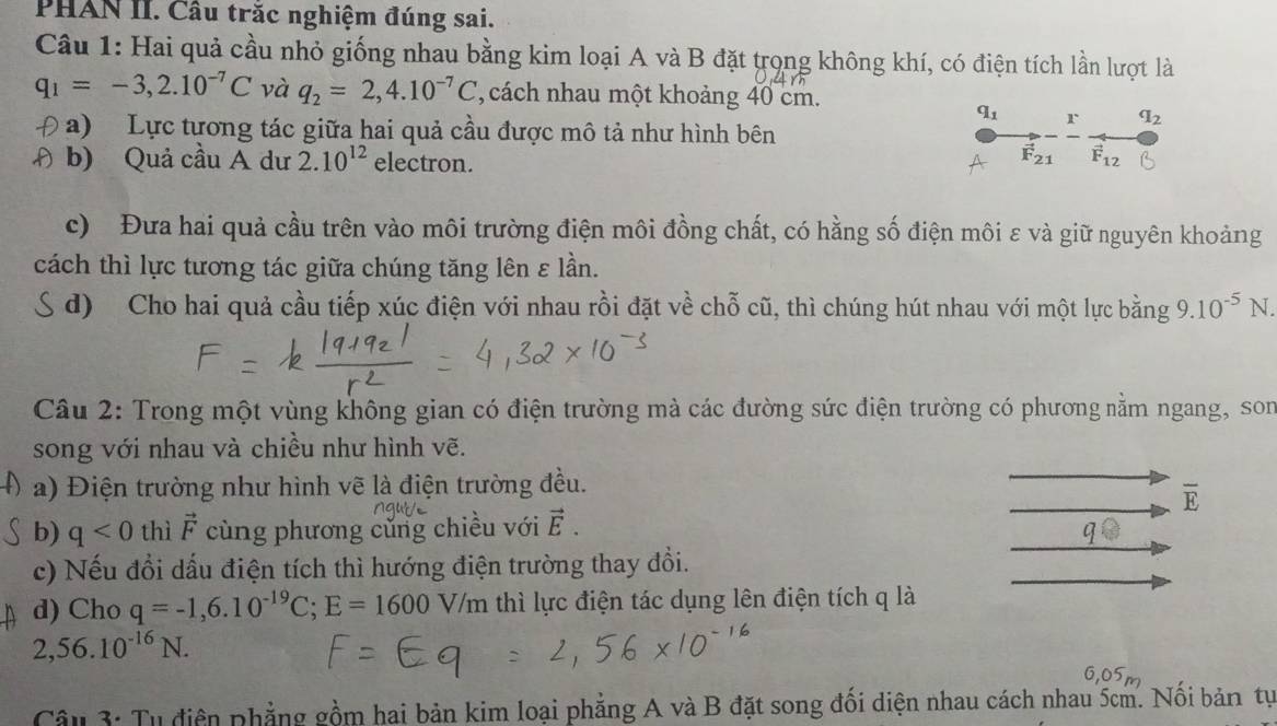 PHAN II. Câu trắc nghiệm đúng sai.
Câu 1: Hai quả cầu nhỏ giống nhau bằng kim loại A và B đặt trọng không khí, có điện tích lần lượt là
q_1=-3,2.10^(-7)C và q_2=2,4.10^(-7)C , cách nhau một khoảng 40 cm.
q_1 r q_2
a)  Lực tương tác giữa hai quả cầu được mô tả như hình bên
vector F_21
Đ b) Quả cầu A dư 2.10^(12) electron. vector F_12
c) Đưa hai quả cầu trên vào môi trường điện môi đồng chất, có hằng số điện môi ε và giữ nguyên khoảng
cách thì lực tương tác giữa chúng tăng lên ε lần.
d) Cho hai quả cầu tiếp xúc điện với nhau rồi đặt về chỗ cũ, thì chúng hút nhau với một lực bằng 9.10^(-5)N.
Câu 2: Trong một vùng không gian có điện trường mà các đường sức điện trường có phương nằm ngang, son
song với nhau và chiều như hình vẽ.
a) Điện trường như hình vẽ là điện trường đều.
overline E
b) q<0</tex> thì vector F cùng phương củng chiều với vector E.
c) Nếu đổi dấu điện tích thì hướng điện trường thay đổi.
d) Cho q=-1,6.10^(-19)C;E=1600V/m thì lực điện tác dụng lên điện tích q là
2,56.10^(-16)N.
Câu 3: Tụ điện phẳng gồm hai bản kim loại phẳng A và B đặt song đối diện nhau cách nhau 5cm. Nối bản tự