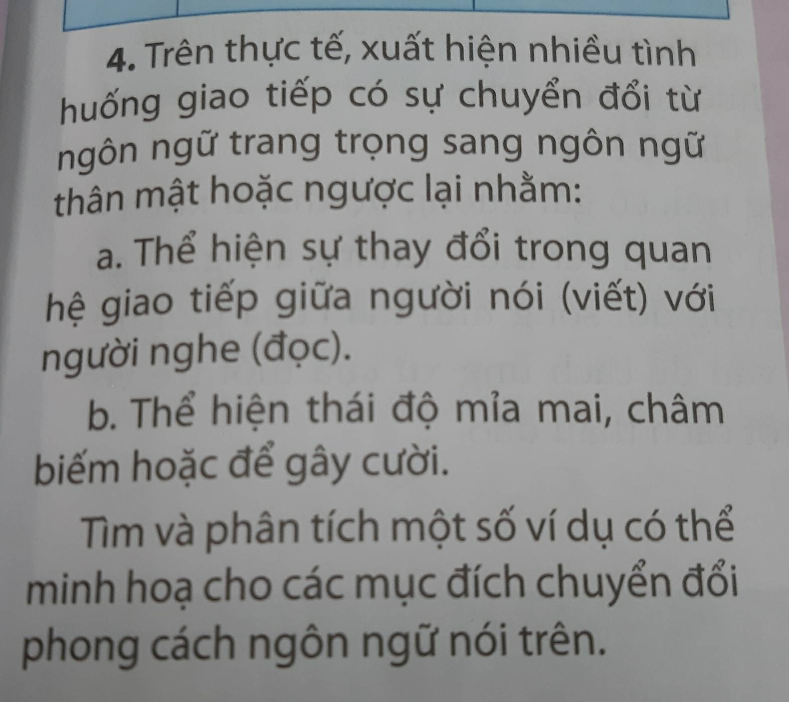 Trên thực tế, xuất hiện nhiều tình 
huống giao tiếp có sự chuyển đổi từ 
ngôn ngữ trang trọng sang ngôn ngữ 
thân mật hoặc ngược lại nhằm: 
a. Thể hiện sự thay đổi trong quan 
hệ giao tiếp giữa người nói (viết) với 
người nghe (đọc). 
b. Thể hiện thái độ mỉa mai, châm 
biếm hoặc để gây cười. 
Tìm và phân tích một số ví dụ có thể 
minh hoạ cho các mục đích chuyển đổi 
phong cách ngôn ngữ nói trên.