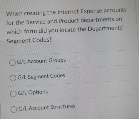 When creating the Internet Expense accounts
for the Service and Product departments on
which form did you locate the Departments'
Segment Codes?
G/L Account Groups
G/L Segment Codes
G/L Options
G/L Account Structures